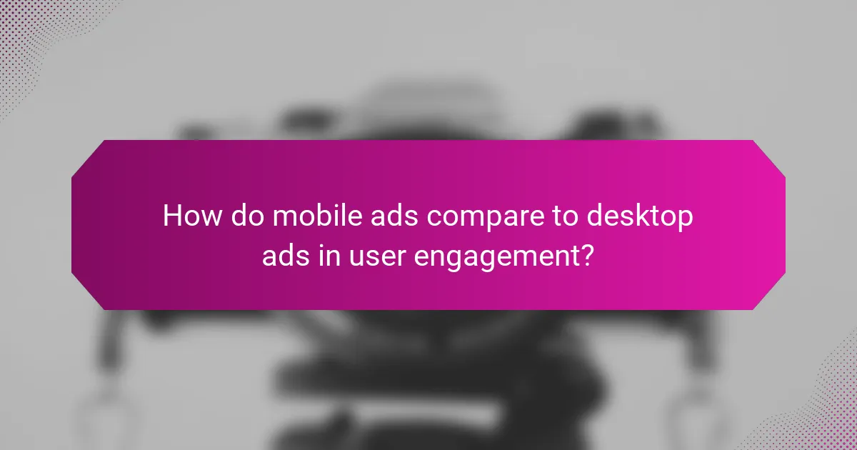 How do mobile ads compare to desktop ads in user engagement?